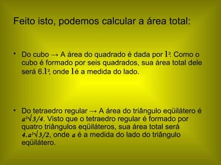 Feito isto, podemos calcular a área total: Do cubo  -> A área do quadrado é dada por  l   2 . Como o cubo é formado por seis quadrados, sua área total dele será 6. l   2 , onde  l   é a medida do lado. Do tetraedro regular -> A área do triângulo eqüilátero é  a 2 √3/4 . Visto que o tetraedro regular é formado por quatro triângulos eqüiláteros, sua área total será  4.a 2 √3/2 , onde  a  é a medida do lado do triângulo eqüilátero. 