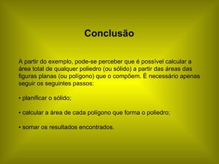 Conclusão A partir do exemplo, pode-se perceber que é possível calcular a área total de qualquer poliedro (ou sólido) a partir das áreas das figuras planas (ou polígono) que o compõem. É necessário apenas seguir os seguintes passos: ▪  planificar o sólido;  ▪  calcular a área de cada polígono que forma o poliedro; ▪  somar os resultados encontrados. 