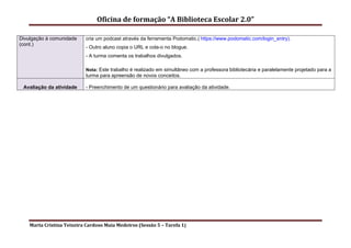 Oficina de formação “A Biblioteca Escolar 2.0”

Divulgação à comunidade     cria um podcast através da ferramenta Podomatic.( https://www.podomatic.com/login_entry).
(cont.)
                            - Outro aluno copia o URL e cola-o no blogue.
                            - A turma comenta os trabalhos divulgados.

                            Nota: Este trabalho é realizado em simultâneo com a professora bibliotecária e paralelamente projetado para a
                            turma para apreensão de novos conceitos.

 Avaliação da atividade     - Preenchimento de um questionário para avaliação da atividade.




    Marta Cristina Teixeira Cardoso Maia Medeiros (Sessão 5 – Tarefa 1)
 