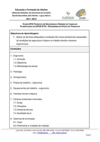Educação e Formação de Adultos
 DIRECÇÃO REGIONAL DE EDUCAÇÃO DO ALGARVE
  Escola Secundária Júlio Dantas – Lagos (400312)

                    2011 /2012

              CURSO EFA TÉCNICO/A DE SEGURANÇA E HIGIENE DO TRABALHO
            PLANIFICAÇÃO DA UFCD 3775 – ERGONOMIA DO POSTO DE TRABALHO


Objectivos de Aprendizagem:
   • Aplicar as técnicas adequadas à avaliação dos riscos profissionais associados
       às condições de segurança e higiene no trabalho devido a factores
       ergonómicos.

Conteúdos


1. Ergonomia
   1.1. Conceito
   1.2. Objectivos
   1.3. Metodologia de estudo

2. Fisiologia

3. Antropometria

4. Postos de trabalho – ergonomia

5. Equipamentos de trabalho – ergonomia

6. Interface homem-máquina

7. Factores ambientais incómodos
   7.1. Ruído
   7.2. Vibrações
   7.3. Ambiente térmico
   7.4. Qualidade do ar

8. Sistemas de iluminação
   8.1. Tipos
   8.2. Parâmetros e unidades de medição

      LARGO PROF. EGAS MONIZ · APARTADO 302 · 8601-904 LAGOS · TELEFONE: 282770990 · TELEFAX: 282770999
                               EMAIL: info@esjd.pt        URL: www.esjd.pt
                                                                                                          2 de 5
 