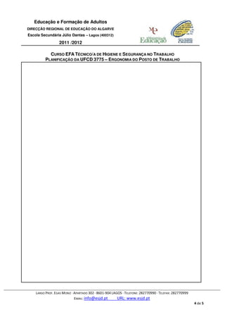 Educação e Formação de Adultos
DIRECÇÃO REGIONAL DE EDUCAÇÃO DO ALGARVE
Escola Secundária Júlio Dantas – Lagos (400312)

                  2011 /2012

            CURSO EFA TÉCNICO/A DE HIGIENE E SEGURANÇA NO TRABALHO
          PLANIFICAÇÃO DA UFCD 3775 – ERGONOMIA DO POSTO DE TRABALHO




    LARGO PROF. EGAS MONIZ · APARTADO 302 · 8601-904 LAGOS · TELEFONE: 282770990 · TELEFAX: 282770999
                             EMAIL: info@esjd.pt        URL: www.esjd.pt
                                                                                                        4 de 5
 