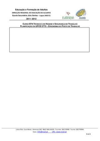 Educação e Formação de Adultos
DIRECÇÃO REGIONAL DE EDUCAÇÃO DO ALGARVE
Escola Secundária Júlio Dantas – Lagos (400312)

                  2011 /2012

            CURSO EFA TÉCNICO/A DE HIGIENE E SEGURANÇA NO TRABALHO
          PLANIFICAÇÃO DA UFCD 3775 – ERGONOMIA DO POSTO DE TRABALHO




    LARGO PROF. EGAS MONIZ · APARTADO 302 · 8601-904 LAGOS · TELEFONE: 282770990 · TELEFAX: 282770999
                             EMAIL: info@esjd.pt        URL: www.esjd.pt
                                                                                                        5 de 5
 