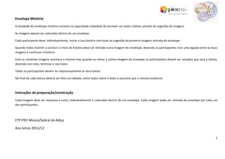 Envelope Mistério
A atividade do envelope mistério consiste na capacidade individual de escrever um texto criativo, através de sugestão de imagens.

As imagens devem ser colocadas dentro de um envelope.

Cada participante deve, individualmente, iniciar a sua história com base na sugestão da primeira imagem retirada do envelope.

Quando todos tiverem a concluir o inicio da história deve ser retirada outra imagem do envelope, devendo os participantes criar uma ligação entre as duas
imagens e continuar a história.

Com as restantes imagens acontece o mesmo mas quando se retirar a ultima imagem do envelope os participantes devem ser avisados que será a última,
devendo com esta, terminar o seu texto.

Todos os participantes devem ler expressivamente os seus textos.

No final de cada leitura deverá ser feito um debate, entre todos sobre o texto e assuntos que o mesmo evidencie.



Instruções de preparação/construção
Cada imagem deve ser impressa a cores, individualmente e colocadas dentro de um envelope. Cada imagem pode ser retirada do envelope por cada um
dos participantes.



ETP PIEF Moura/Sobral da Adiça

Ano letivo 2011/12

                                                                                                                                                       2
 