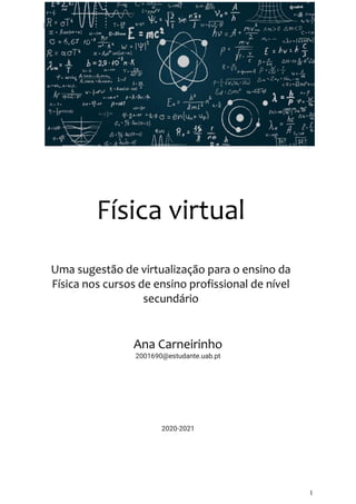 Ambientes Virtuais de Aprendizagem
1
2020-
Física virtual
Uma sugestão de virtualização para o ensino da
Física nos cursos de ensino profissional de nível
secundário
Ana Carneirinho
2001690@estudante.uab.pt
2020-2021
 