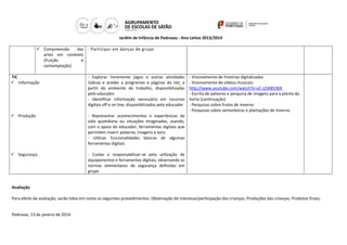 Jardim de Infância de Pedrosas - Ano Letivo 2013/2014
 Compreensão
das - Participar em danças de grupo
artes em contexto
(fruição
e
contemplação)
TIC
 Informação

- Explorar livremente jogos e outras atividades
lúdicas e aceder a programas e páginas da net, a
partir do ambiente de trabalho, disponibilizadas
pelo educador
- Identificar informação necessária em recursos
digitais off e on line, disponibilizados pelo educador

 Produção

- Representar acontecimentos e experiências da
vida quotidiana ou situações imaginadas, usando,
com o apoio do educador, ferramentas digitais que
permitem inserir palavras, imagens e sons
- Utilizar funcionalidades básicas de algumas
ferramentas digitais

 Segurança

- Visionamento de histórias digitalizadas
- Visionamento de vídeos musicais:
http://www.youtube.com/watch?v=uC-USAB530A
- Escrita de palavras e pesquisa de imagens para a planta da
horta (continuação)
- Pesquisas sobre frutos de inverno
- Pesquisas sobre sementeiras e plantações de inverno

- Cuidar e responsabilizar-se pela utilização de
equipamentos e ferramentas digitais, observando as
normas elementares de segurança definidas em
grupo

Avaliação
Para efeito de avaliação, serão tidos em conta os seguintes procedimentos: Observação do interesse/participação das crianças; Produções das crianças; Produtos finais;

Pedrosas, 13 de janeiro de 2014

 