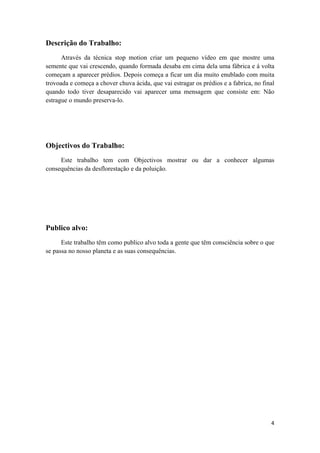 4
Descrição do Trabalho:
Através da técnica stop motion criar um pequeno vídeo em que mostre uma
semente que vai crescendo, quando formada desaba em cima dela uma fábrica e á volta
começam a aparecer prédios. Depois começa a ficar um dia muito enublado com muita
trovoada e começa a chover chuva ácida, que vai estragar os prédios e a fabrica, no final
quando todo tiver desaparecido vai aparecer uma mensagem que consiste em: Não
estrague o mundo preserva-lo.
Objectivos do Trabalho:
Este trabalho tem com Objectivos mostrar ou dar a conhecer algumas
consequências da desflorestação e da poluição.
Publico alvo:
Este trabalho têm como publico alvo toda a gente que têm consciência sobre o que
se passa no nosso planeta e as suas consequências.
 