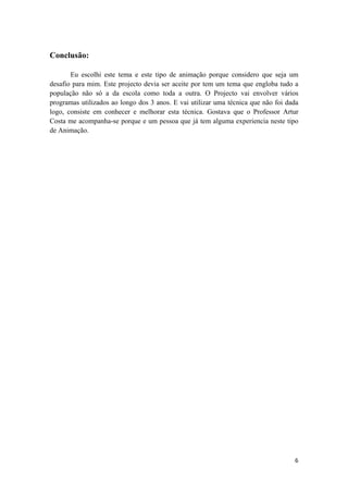 6
Conclusão:
Eu escolhi este tema e este tipo de animação porque considero que seja um
desafio para mim. Este projecto devia ser aceite por tem um tema que engloba tudo a
população não só a da escola como toda a outra. O Projecto vai envolver vários
programas utilizados ao longo dos 3 anos. E vai utilizar uma técnica que não foi dada
logo, consiste em conhecer e melhorar esta técnica. Gostava que o Professor Artur
Costa me acompanha-se porque e um pessoa que já tem alguma experiencia neste tipo
de Animação.
 