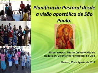 Planificação Pastoral desde
a visão apostólica de São
Paulo.
Elaborado por: Néstor Quintero Aldama
Traducción: Voluntarios Portugueses de Grão
Msalazi, 25 de Agosto de 2014
 