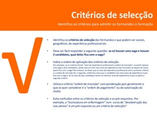 Critérios de selecção
         Identifica os critérios para admitir os formandos à formação


•   Identifica os critérios de selecção dos formandos e que podem ser sociais,
    geográficos, de experiência profissional etc.

•   Deve ser fácil responder à seguinte questão: se só houver uma vaga e houver
    2 candidatos, qual deles fica com a vaga?

•   Indica a ordem de aplicação dos critérios de selecção.
    Por exemplo, se os critérios forem "anos de experiência profissional e ordem de inscrição", se existir apenas
    uma vaga e dois candidatos, sendo que um tem mais anos de experiência mas inscreveu-se depois do outro,
    quem fica com a vaga? No entanto, se disser que os anos de experiência profissional será o primeiro critério,
    e a ordem de inscrição for o segundo, então fica claro que o candidato com mais anos de experiência é que
    fica com a vaga e só no caso de dois candidatos terem os mesmos anos de experiência é que se aplica o
    segundo critério

•   Utiliza o critério "ordem de inscrição" com ponderação pois geralmente o
    que se quer considerar é a "ordem de pagamento” ou de autorização da
    chefia

•   Evita confusões entre os critérios de selecção e os pré-requisitos. Por
    exemplo, a "licenciatura em enfermagem" num curso de "desobstrução das
    vias aéreas" é um pré-requisito ou um critério de selecção?
 