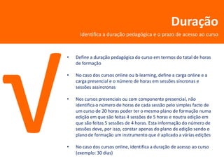 Duração
      Identifica a duração pedagógica e o prazo de acesso ao curso



•   Define a duração pedagógica do curso em termos do total de horas
    de formação

•   No caso dos cursos online ou b-learning, define a carga online e a
    carga presencial e o número de horas em sessões síncronas e
    sessões assíncronas

•   Nos cursos presenciais ou com componente presencial, não
    identifica o número de horas de cada sessão pelo simples facto de
    um curso de 20 horas poder ter o mesmo plano de formação numa
    edição em que são feitas 4 sessões de 5 horas e noutra edição em
    que são feitas 5 sessões de 4 horas. Esta informação do número de
    sessões deve, por isso, constar apenas do plano de edição sendo o
    plano de formação um instrumento que é aplicado a várias edições

•   No caso dos cursos online, identifica a duração de acesso ao curso
    (exemplo: 30 dias)
 