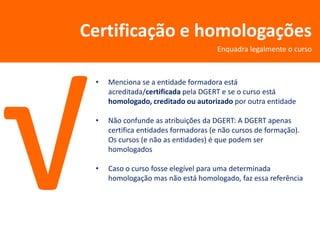 Certificação e homologações
                                      Enquadra legalmente o curso



 •   Menciona se a entidade formadora está
     acreditada/certificada pela DGERT e se o curso está
     homologado, creditado ou autorizado por outra entidade

 •   Não confunde as atribuições da DGERT: A DGERT apenas
     certifica entidades formadoras (e não cursos de formação).
     Os cursos (e não as entidades) é que podem ser
     homologados

 •   Caso o curso fosse elegível para uma determinada
     homologação mas não está homologado, faz essa referência
 