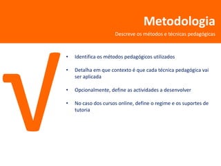 Metodologia
                     Descreve os métodos e técnicas pedagógicas



•   Identifica os métodos pedagógicos utilizados

•   Detalha em que contexto é que cada técnica pedagógica vai
    ser aplicada

•   Opcionalmente, define as actividades a desenvolver

•   No caso dos cursos online, define o regime e os suportes de
    tutoria
 