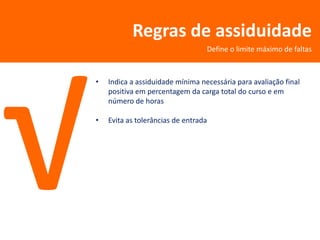 Regras de assiduidade
                                  Define o limite máximo de faltas



•   Indica a assiduidade mínima necessária para avaliação final
    positiva em percentagem da carga total do curso e em
    número de horas

•   Evita as tolerâncias de entrada
 