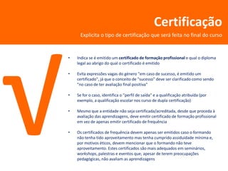 Certificação
     Explicita o tipo de certificação que será feita no final do curso


•   Indica se é emitido um certificado de formação profissional e qual o diploma
    legal ao abrigo do qual o certificado é emitido

•   Evita expressões vagas do género "em caso de sucesso, é emitido um
    certificado", já que o conceito de "sucesso" deve ser clarificado como sendo
    "no caso de ter avaliação final positiva"

•   Se for o caso, identifica o "perfil de saída" e a qualificação atribuída (por
    exemplo, a qualificação escolar nos curso de dupla certificação)

•   Mesmo que a entidade não seja certificada/acreditada, desde que proceda à
    avaliação das aprendizagens, deve emitir certificado de formação profissional
    em vez de apenas emitir certificado de frequência

•   Os certificados de frequência devem apenas ser emitidos caso o formando
    não tenha tido aproveitamento mas tenha cumprido assiduidade mínima e,
    por motivos éticos, devem mencionar que o formando não teve
    aproveitamento. Estes certificados são mais adequados em seminários,
    workshops, palestras e eventos que, apesar de terem preocupações
    pedagógicas, não avaliam as aprendizagens
 