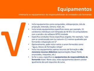 Equipamentos
Inventaria os equipamentos da responsabilidade de entidade e do formando



         •   Inclui equipamentos como computador, videoprojector, tela de
             projecção, televisão, câmara, tripé, etc.
         •   Inclui ainda equipamentos específicos como, por exemplo, 15
             candeeiros individuais com lâmpadas de 40 W e 15 computadores
             com a versão x do software XPTO instalada
         •   Especifica condições físicas específicas exigidas. Por exemplo, "sala
             com ar condicionado com luz natural e 2,5 metros quadrados por
             formando e disposição em U"
         •   Opcionalmente, pode incluir extras a serem fornecidos como
             "águas, blocos de formação e drops"
         •   Inclui nos equipamentos apenas recursos de formação e não
             menciona recursos didácticos (apresentações Power Point,
             enunciados, maquetes, etc.)
         •   Se for o caso, especifica os equipamentos da responsabilidade do
             formando trazer. Neste caso, estes equipamentos devem constar
             igualmente dos pré-requisitos do curso
 