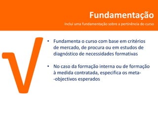 Fundamentação
       Inclui uma fundamentação sobre a pertinência do curso



• Fundamenta o curso com base em critérios
  de mercado, de procura ou em estudos de
  diagnóstico de necessidades formativas

• No caso da formação interna ou de formação
  à medida contratada, especifica os meta-
  -objectivos esperados
 