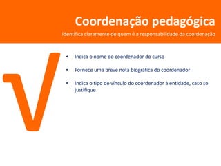 Coordenação pedagógica
Identifica claramente de quem é a responsabilidade da coordenação



 •   Indica o nome do coordenador do curso

 •   Fornece uma breve nota biográfica do coordenador

 •   Indica o tipo de vínculo do coordenador à entidade, caso se
     justifique
 