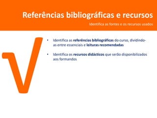 Referências bibliográficas e recursos
                                 Identifica as fontes e os recursos usados



      •   Identifica as referências bibliográficas do curso, dividindo-
          as entre essenciais e leituras recomendadas

      •   Identifica os recursos didácticos que serão disponibilizados
          aos formandos
 