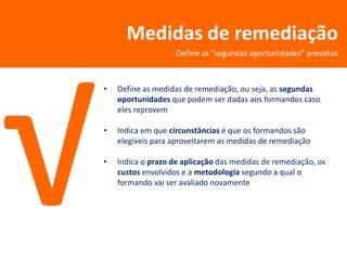 Medidas de remediação
                    Define as “segundas oportunidades” previstas



•   Define as medidas de remediação, ou seja, as segundas
    oportunidades que podem ser dadas aos formandos caso
    eles reprovem

•   Indica em que circunstâncias é que os formandos são
    elegíveis para aproveitarem as medidas de remediação

•   Indica o prazo de aplicação das medidas de remediação, os
    custos envolvidos e a metodologia segundo a qual o
    formando vai ser avaliado novamente
 