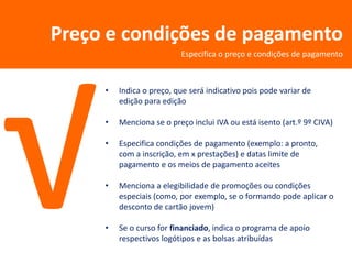 Preço e condições de pagamento
                          Especifica o preço e condições de pagamento



     •   Indica o preço, que será indicativo pois pode variar de
         edição para edição

     •   Menciona se o preço inclui IVA ou está isento (art.º 9º CIVA)

     •   Especifica condições de pagamento (exemplo: a pronto,
         com a inscrição, em x prestações) e datas limite de
         pagamento e os meios de pagamento aceites

     •   Menciona a elegibilidade de promoções ou condições
         especiais (como, por exemplo, se o formando pode aplicar o
         desconto de cartão jovem)

     •   Se o curso for financiado, indica o programa de apoio
         respectivos logótipos e as bolsas atribuídas
 