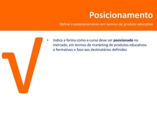 Posicionamento
       Define o posicionamento em termos de produto educativo



•   Indica a forma como o curso deve ser posicionado no
    mercado, em termos de marketing de produtos educativos
    e formativos e face aos destinatários definidos
 