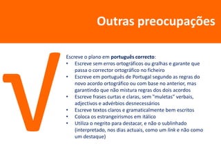 Outras preocupações

Escreve o plano em português correcto:
• Escreve sem erros ortográficos ou gralhas e garante que
    passa o corrector ortográfico no ficheiro
• Escreve em português de Portugal segundo as regras do
    novo acordo ortográfico ou com base no anterior, mas
    garantindo que não mistura regras dos dois acordos
• Escreve frases curtas e claras, sem "muletas" verbais,
    adjectivos e advérbios desnecessários
• Escreve textos claros e gramaticalmente bem escritos
• Coloca os estrangeirismos em itálico
• Utiliza o negrito para destacar, e não o sublinhado
    (interpretado, nos dias actuais, como um link e não como
    um destaque)
 