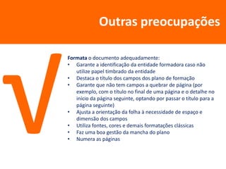 Outras preocupações

Formata o documento adequadamente:
• Garante a identificação da entidade formadora caso não
   utilize papel timbrado da entidade
• Destaca o título dos campos dos plano de formação
• Garante que não tem campos a quebrar de página (por
   exemplo, com o título no final de uma página e o detalhe no
   início da página seguinte, optando por passar o título para a
   página seguinte)
• Ajusta a orientação da folha à necessidade de espaço e
   dimensão dos campos
• Utiliza fontes, cores e demais formatações clássicas
• Faz uma boa gestão da mancha do plano
• Numera as páginas
 