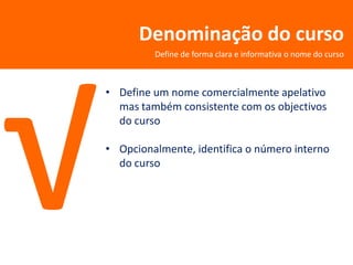 Denominação do curso
         Define de forma clara e informativa o nome do curso



• Define um nome comercialmente apelativo
  mas também consistente com os objectivos
  do curso

• Opcionalmente, identifica o número interno
  do curso
 