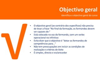 Objectivo geral
                               Identifica o objectivo geral do curso



•   O objectivo geral (ao contrário dos específicos) não precisa
    de levar a frase "No final da formação, os formandos devem
    ser capazes de:"
•   Está colocado na voz do formando, com um verbo
    operacional no infinitivo
•   Evita dizer que o objectivo é "dotar os formandos de
    competências para..."
•   Não tem preocupações em incluir as condições de
    realização e critérios de êxito
•   É simples, directo e esclarecedor
 