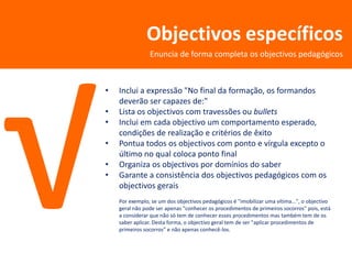Objectivos específicos
                Enuncia de forma completa os objectivos pedagógicos



•   Inclui a expressão "No final da formação, os formandos
    deverão ser capazes de:"
•   Lista os objectivos com travessões ou bullets
•   Inclui em cada objectivo um comportamento esperado,
    condições de realização e critérios de êxito
•   Pontua todos os objectivos com ponto e vírgula excepto o
    último no qual coloca ponto final
•   Organiza os objectivos por domínios do saber
•   Garante a consistência dos objectivos pedagógicos com os
    objectivos gerais
    Por exemplo, se um dos objectivos pedagógicos é "imobilizar uma vítima...", o objectivo
    geral não pode ser apenas "conhecer os procedimentos de primeiros socorros" pois, está
    a considerar que não só tem de conhecer esses procedimentos mas também tem de os
    saber aplicar. Desta forma, o objectivo geral tem de ser "aplicar procedimentos de
    primeiros socorros" e não apenas conhecê-los.
 