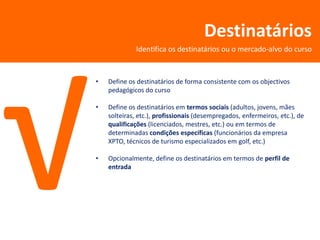 Destinatários
             Identifica os destinatários ou o mercado-alvo do curso



•   Define os destinatários de forma consistente com os objectivos
    pedagógicos do curso

•   Define os destinatários em termos sociais (adultos, jovens, mães
    solteiras, etc.), profissionais (desempregados, enfermeiros, etc.), de
    qualificações (licenciados, mestres, etc.) ou em termos de
    determinadas condições específicas (funcionários da empresa
    XPTO, técnicos de turismo especializados em golf, etc.)

•   Opcionalmente, define os destinatários em termos de perfil de
    entrada
 
