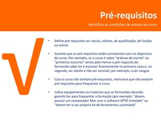 Pré-requisitos
                            Identifica as condições de acesso ao curso



•   Define pré-requisitos ser sociais, etários, de qualificação, de função
    ou outros

•   Garante que os pré-requisitos estão consistentes com os objectivos
    do curso. Por exemplo, se o curso é sobre "práticas de escrita" ou
    "primeiros socorros" existe pelo menos o pré-requisito do
    formando saber ler e escrever fluentemente no primeiro caso e, no
    segundo, ser adulto e não ser sensível, por exemplo, a ver sangue

•   Caso o curso não tenham pré-requisitos, menciona que não existem
    pré-requisitos para frequentar o curso

•   Indica equipamentos ou materiais que os formandos deverão
    garantir ter para frequentar a formação (por exemplo: "devem
    possuir um computador Mac com o software XPTO instalado" ou
    "devem ter o seu próprio kit de ferramentas automóvel"
 
