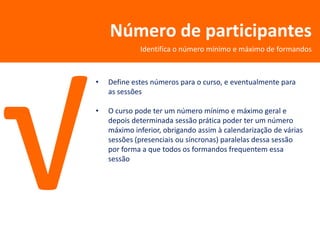 Número de participantes
             Identifica o número mínimo e máximo de formandos



•   Define estes números para o curso, e eventualmente para
    as sessões

•   O curso pode ter um número mínimo e máximo geral e
    depois determinada sessão prática poder ter um número
    máximo inferior, obrigando assim à calendarização de várias
    sessões (presenciais ou síncronas) paralelas dessa sessão
    por forma a que todos os formandos frequentem essa
    sessão
 