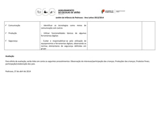Jardim de Infância de Pedrosas - Ano Letivo 2013/2014
 Comunicação
 Produção
 Segurança
- Identificar as tecnologias como meios de
comunicação com outros
- Utilizar funcionalidades básicas de algumas
ferramentas digitais
- Cuidar e responsabilizar-se pela utilização de
equipamentos e ferramentas digitais, observando as
normas elementares de segurança definidas em
grupo
Avaliação
Para efeito de avaliação, serão tidos em conta os seguintes procedimentos: Observação do interesse/participação das crianças; Produções das crianças; Produtos finais;
participação/colaboração dos pais.
Pedrosas, 27 de abril de 2014
 