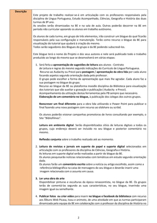 Descrição
            Este projeto de trabalho realizar-se-á em articulação com os professores responsáveis pela
            disciplina de Língua Portuguesa, Estudo Acompanhado, Ciências, Geografia e História das duas
            turmas de 8º ano.
            As sessões serão dinamizadas na BE e na sala de aula. Outras poderão decorrer na BE em
            período não curricular apoiando os alunos em trabalho autónomo.

            Os alunos de cada turma, em grupo de três elementos, irão construir um blogue do qual ficarão
            responsáveis pela sua configuração e manutenção. Terão como recurso o blogue da BE para
            visualização do tutorial que ajudará à criação do mesmo.
            Todos serão seguidores dos Blogues do grupo e da BE podendo subscrevê-los.

            Este blogue terá o nome do Projeto e dos seus autores e nele será publicado todo o trabalho
            produzido ao longo do mesmo que se desenvolverá em várias etapas:

             1. Será feita a apresentação de sugestões de leitura aos alunos - Contrato
                de Leitura e regras do mesmo segundo indicações do Currículo de Língua Portuguesa.
                 Recurso ao Audacity ou Prezzi para postagem / apresentação da obra lida por cada aluno
                focando aspetos segundo orientação dada pelo professor.
                O grupo pode escolher a forma de apresentação que mais lhe agradar. Cada aluno faz a
                sua postagem no blogue do grupo.
                Recurso ao blogue da BE ou plataforma moodle disciplina da Biblioteca para visualização
                dos tutoriais que vão auxiliar a gravação e publicação ( Audacity e Prezzi).
                Acompanhamento da utilização destas ferramentas pela PB sempre que necessário.
                Elaboração de um comentário no blogue, à publicação dos colegas dos outros grupos.

                Reescrever um final diferente para a obra lida utilizando o Power Point para publicar o
                final fazendo uma nova postagem com recurso ao slidshare ou scribd.

                Os alunos poderão visionar campanhas promotoras de livros consultando por exemplo, o
                Site “Bibliofilmes”.

                Leitura em ambiente digital. Serão disponibilizados sítios de leituras digitais a todos os
                grupos, cujo endereço deverá ser incluído no seu blogue e posterior comentário no
                mesmo.

                Reflexão conjunta sobre o trabalho realizado até ao momento.

             2. Leitura de revistas e jornais em suporte de papel e suporte digital selecionados em
                articulação com os professores da disciplina de Ciências, Geografia e História.
                As leituras em suporte digital serão realizadas a partir do blogue da BE.
                Os alunos pesquisarão notícias relacionadas com temáticas em estudo segundo orientação
                dada.
                Os alunos farão um comentário escrito sobre a notícia ou artigo escolhido, assim como a
                referência bibliográfica na caixa de mensagens do seu blogue e deverão inserir uma
                imagem relacionada com o assunto em causa.

             3. Ler uma obra de arte
                Disponibilizar pinturas e esculturas da época renascentista, no blogue da BE. Os grupos
                terão de comentá-las segundo as suas características, no seu blogue, inserindo uma
                imagem igual ou semelhante.

             4. Publicar fotos ou criar vídeo para inserir no blogue e facebook da biblioteca com recurso
                aos Álbuns Web Picasa, Isssu e animoto, de uma atividade em que as turmas participaram
                dinamizada pela equipa da BE em colaboração com o professor da disciplina de História no



                                                2
 