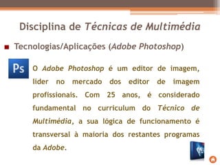 Tecnologias/Aplicações (Adobe Photoshop)
Disciplina de Técnicas de Multimédia
O Adobe Photoshop é um editor de imagem,
líder no mercado dos editor de imagem
profissionais. Com 25 anos, é considerado
fundamental no curriculum do Técnico de
Multimédia, a sua lógica de funcionamento é
transversal à maioria dos restantes programas
da Adobe.
 
