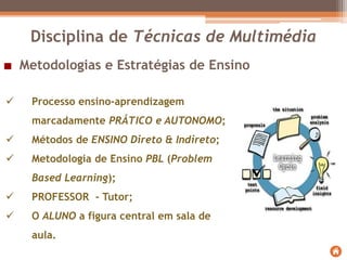 Metodologias e Estratégias de Ensino
 Processo ensino-aprendizagem
marcadamente PRÁTICO e AUTONOMO;
 Métodos de ENSINO Direto & Indireto;
 Metodologia de Ensino PBL (Problem
Based Learning);
 PROFESSOR - Tutor;
 O ALUNO a figura central em sala de
aula.
Disciplina de Técnicas de Multimédia
 