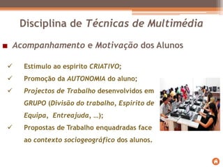 Acompanhamento e Motivação dos Alunos
 Estímulo ao espírito CRIATIVO;
 Promoção da AUTONOMIA do aluno;
 Projectos de Trabalho desenvolvidos em
GRUPO (Divisão do trabalho, Espirito de
Equipa, Entreajuda, …);
 Propostas de Trabalho enquadradas face
ao contexto sociogeográfico dos alunos.
Disciplina de Técnicas de Multimédia
 