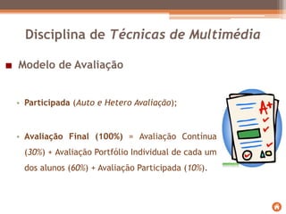 Modelo de Avaliação
Disciplina de Técnicas de Multimédia
• Participada (Auto e Hetero Avaliação);
• Avaliação Final (100%) = Avaliação Contínua
(30%) + Avaliação Portfólio Individual de cada um
dos alunos (60%) + Avaliação Participada (10%).
 