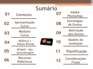 Sumário
Contexto01
02 Apresentação
Curso
03 Módulos
Curso
04 MÓDULO 1 –
Edição Bitmap
05 BITMAP – Obj.
Aprendizagem
07 Adobe
Photoshop
06
Recursos
Didácticos
08
Estratégias
de Ensino
09
Motivação
dos Alunos
10
Modelo de
Avaliação
11 Planificação
12
Considerações
Finais
 