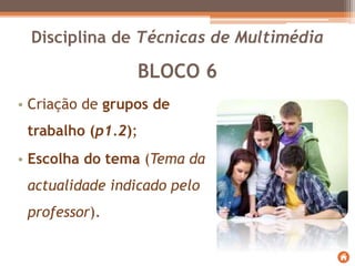 BLOCO 6
• Criação de grupos de
trabalho (p1.2);
• Escolha do tema (Tema da
actualidade indicado pelo
professor).
Disciplina de Técnicas de Multimédia
 