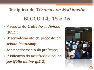 BLOCO 14, 15 e 16
• Proposta de trabalho individual
(p2.2);
• Desenvolvimento da proposta em
Adobe Photoshop;
• Acompanhamento do professor;
• Publicação do Resultado Final no
portfólio online (p2.2).
Disciplina de Técnicas de Multimédia
 