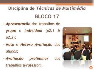 BLOCO 17
• Apresentação dos trabalhos de
grupo e individual (p2.1 &
p2.2);
• Auto e Hetero Avaliação dos
alunos;
• Avaliação preliminar dos
trabalhos (Professor).
Disciplina de Técnicas de Multimédia
 