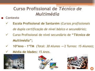 Curso Profissional de Técnico de
Multimédia
Contexto
 Escola Profissional de Santarém (Cursos profissionais
de dupla certificação de nível básico e secundário);
 Curso Profissional de nível secundário de “Técnico de
Multimédia”;
 10ºAno - 1ºTM (Total: 30 Alunos → 2 Turnos: 15 Alunos);
 Média de Idades: 15 Anos.
 