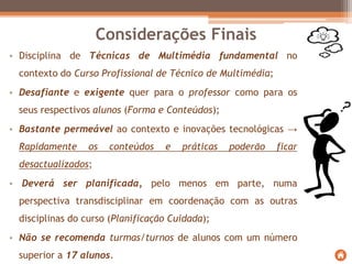 • Disciplina de Técnicas de Multimédia fundamental no
contexto do Curso Profissional de Técnico de Multimédia;
• Desafiante e exigente quer para o professor como para os
seus respectivos alunos (Forma e Conteúdos);
• Bastante permeável ao contexto e inovações tecnológicas →
Rapidamente os conteúdos e práticas poderão ficar
desactualizados;
• Deverá ser planificada, pelo menos em parte, numa
perspectiva transdisciplinar em coordenação com as outras
disciplinas do curso (Planificação Cuidada);
• Não se recomenda turmas/turnos de alunos com um número
superior a 17 alunos.
Considerações Finais
 
