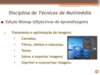 Edição Bitmap (Objectivos de Aprendizagem)
o Tratamento e optimização de imagens:
• Camadas;
• Filtros, efeitos e máscaras;
• Texto;
• Salvar e exportar imagens;
• Imprimir e scannerizar imagens.
Disciplina de Técnicas de Multimédia
 