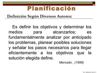 Planificación Definición Según Diversos Autores: Es definir los objetivos y determinar los medios para alcanzarlos; es fundamentalmente analizar por anticipado los problemas, planear posibles soluciones y señalar los pasos necesarios para llegar eficientemente a los objetivos que la solución elegida define.   Mercado , (1996) LIC.  ROSANNA  SILVA  F. 