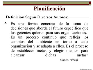 Planificación Es una forma concreta de la toma de decisiones que aborda el futuro específico que los gerentes quieren para sus organizaciones.  Es un proceso continuo que refleja los cambios del ambiente en torno a cada organización y se adapta a ellos. Es el proceso de establecer metas y elegir medios para alcanzar dichas metas“ Stoner, (1996) Definición Según Diversos Autores: LIC.  ROSANNA  SILVA  F. 