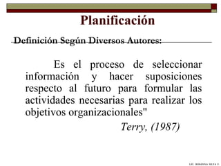 Planificación Es el proceso de seleccionar información y hacer suposiciones respecto al futuro para formular las actividades necesarias para realizar los objetivos organizacionales"  Terry, (1987) Definición Según Diversos Autores: LIC.  ROSANNA  SILVA  F. 