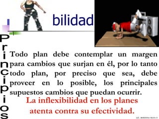 Flexibilidad Principios Todo plan debe contemplar un margen para cambios que surjan en él, por lo tanto todo plan, por preciso que sea, debe proveer en lo posible, los principales supuestos cambios que puedan ocurrir.  La inflexibilidad en los planes atenta contra su efectividad. LIC.  ROSANNA  SILVA  F. 